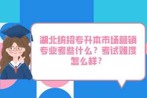 湖北統招專升本市場營銷專業考些什么？考試難度怎么樣？