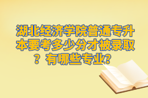 湖北經濟學院普通專升本要考多少分才被錄??？有哪些專業？