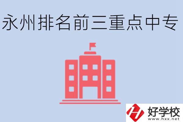永州重點中專排名前三是哪些學校？具體位置在哪里？